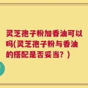 灵芝孢子粉加香油可以吗(灵芝孢子粉与香油的搭配是否妥当？)