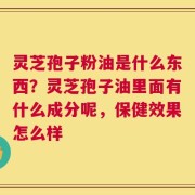 灵芝孢子粉油是什么东西？灵芝孢子油里面有什么成分呢，保健效果怎么样