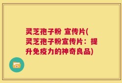 灵芝孢子粉 宣传片(灵芝孢子粉宣传片：提升免疫力的神奇良品)