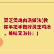 灵芝煲鸡肉汤做法(教你手把手做好灵芝鸡汤，美味又滋补！)
