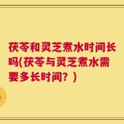茯苓和灵芝煮水时间长吗(茯苓与灵芝煮水需要多长时间？)