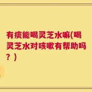 有痰能喝灵芝水嘛(喝灵芝水对咳嗽有帮助吗？)