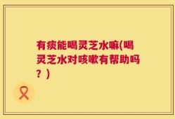 有痰能喝灵芝水嘛(喝灵芝水对咳嗽有帮助吗？)