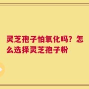 灵芝孢子怕氧化吗？怎么选择灵芝孢子粉