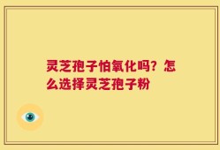灵芝孢子怕氧化吗？怎么选择灵芝孢子粉