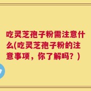 吃灵芝孢子粉需注意什么(吃灵芝孢子粉的注意事项，你了解吗？)