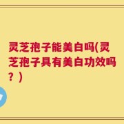灵芝孢子能美白吗(灵芝孢子具有美白功效吗？)