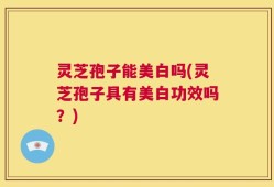 灵芝孢子能美白吗(灵芝孢子具有美白功效吗？)