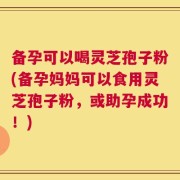 备孕可以喝灵芝孢子粉(备孕妈妈可以食用灵芝孢子粉，或助孕成功！)