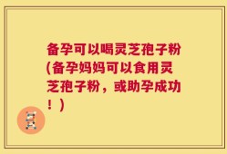 备孕可以喝灵芝孢子粉(备孕妈妈可以食用灵芝孢子粉，或助孕成功！)