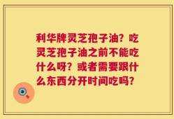 利华牌灵芝孢子油？吃灵芝孢子油之前不能吃什么呀？或者需要跟什么东西分开时间吃吗？