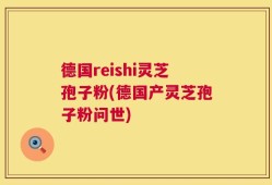 德国reishi灵芝孢子粉(德国产灵芝孢子粉问世)