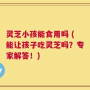 灵芝小孩能食用吗 (能让孩子吃灵芝吗？专家解答！)