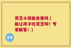 灵芝小孩能食用吗 (能让孩子吃灵芝吗？专家解答！)