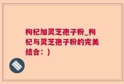 枸杞加灵芝孢子粉_枸杞与灵芝孢子粉的完美结合：)