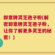卸意牌灵芝孢子粉(解密卸意牌灵芝孢子粉，让你了解更多灵芝的秘密！)