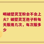 喝破壁灵芝粉会不会上火？破壁灵芝孢子粉每天服用几次，每次服多少