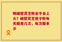 喝破壁灵芝粉会不会上火？破壁灵芝孢子粉每天服用几次，每次服多少