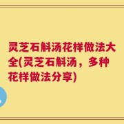 灵芝石斛汤花样做法大全(灵芝石斛汤，多种花样做法分享)