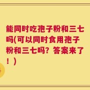 能同时吃孢子粉和三七吗(可以同时食用孢子粉和三七吗？答案来了！)