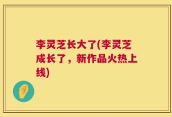 李灵芝长大了(李灵芝成长了，新作品火热上线)