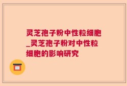 灵芝孢子粉中性粒细胞_灵芝孢子粉对中性粒细胞的影响研究