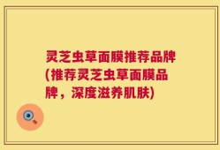 灵芝虫草面膜推荐品牌(推荐灵芝虫草面膜品牌，深度滋养肌肤)