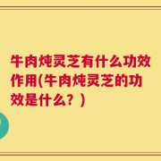 牛肉炖灵芝有什么功效作用(牛肉炖灵芝的功效是什么？)