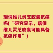 瑞倪维儿灵芝胶囊抗癌吗(“研究显示，瑞倪维儿灵芝胶囊可能具备抗癌作用”)