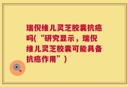 瑞倪维儿灵芝胶囊抗癌吗(“研究显示，瑞倪维儿灵芝胶囊可能具备抗癌作用”)