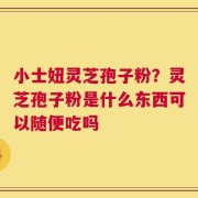 小士妞灵芝孢子粉？灵芝孢子粉是什么东西可以随便吃吗