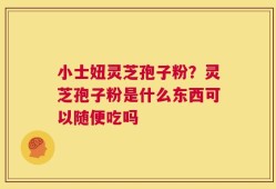 小士妞灵芝孢子粉？灵芝孢子粉是什么东西可以随便吃吗