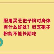 服用灵芝孢子粉对身体有什么好处？灵芝孢子粉能不能长期吃