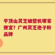 平顶山灵芝破壁机哪家便宜？广州灵芝孢子粉品牌