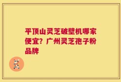 平顶山灵芝破壁机哪家便宜？广州灵芝孢子粉品牌
