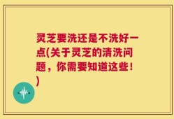 灵芝要洗还是不洗好一点(关于灵芝的清洗问题，你需要知道这些！)