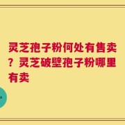 灵芝孢子粉何处有售卖？灵芝破壁孢子粉哪里有卖