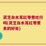 灵芝白木耳红枣煮吃行吗(灵芝白木耳红枣煮食的好处)