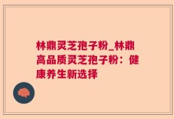 林鼎灵芝孢子粉_林鼎高品质灵芝孢子粉：健康养生新选择
