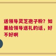 送领导灵芝孢子粉？如果给领导送礼的话，好不好啊