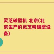 灵芝破壁机 北京(北京生产的灵芝粉破壁设备)