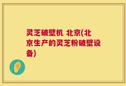 灵芝破壁机 北京(北京生产的灵芝粉破壁设备)