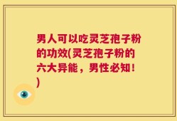 男人可以吃灵芝孢子粉的功效(灵芝孢子粉的六大异能，男性必知！)