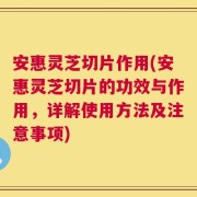 安惠灵芝切片作用(安惠灵芝切片的功效与作用，详解使用方法及注意事项)