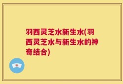 羽西灵芝水新生水(羽西灵芝水与新生水的神奇结合)
