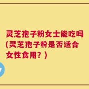灵芝孢子粉女士能吃吗(灵芝孢子粉是否适合女性食用？)