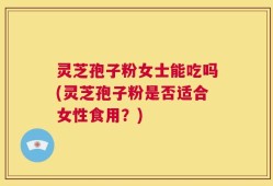 灵芝孢子粉女士能吃吗(灵芝孢子粉是否适合女性食用？)