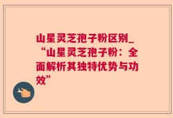 山星灵芝孢子粉区别_“山星灵芝孢子粉：全面解析其独特优势与功效”
