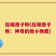 压缩孢子粉(压缩孢子粉：神奇的微小物质)