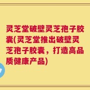 灵芝堂破壁灵芝孢子胶囊(灵芝堂推出破壁灵芝孢子胶囊，打造高品质健康产品)
